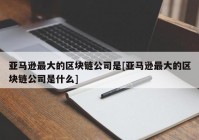 亚马逊最大的区块链公司是[亚马逊最大的区块链公司是什么]