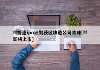 ff提速ipo计划获区块链公司青睐[ff即将上市]