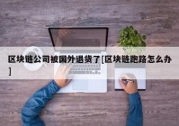 区块链公司被国外退货了[区块链跑路怎么办]