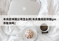 木炎区块链公司怎么样[木炎集团区块链gm币能买吗]