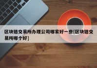 区块链交易所办理公司哪家好一些[区块链交易所哪个好]