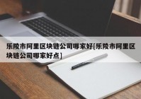 乐陵市阿里区块链公司哪家好[乐陵市阿里区块链公司哪家好点]