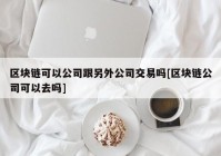 区块链可以公司跟另外公司交易吗[区块链公司可以去吗]