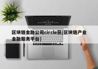 区块链金融公司circle获[区块链产业金融服务平台]